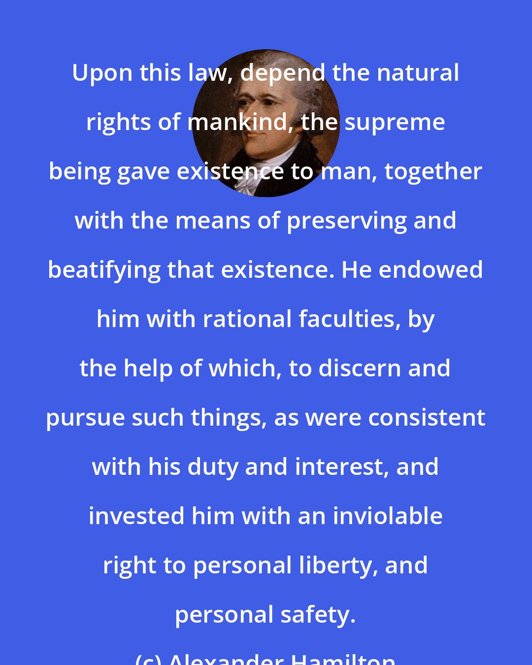 Alexander Hamilton: Upon this law, depend the natural rights of mankind, the supreme being gave existence to man, together with the means of preserving and beatifying that existence. He endowed him with rational faculties, by the help of which, to discern and pursue such things, as were consistent with his duty and interest, and invested him with an inviolable right to personal liberty, and personal safety.