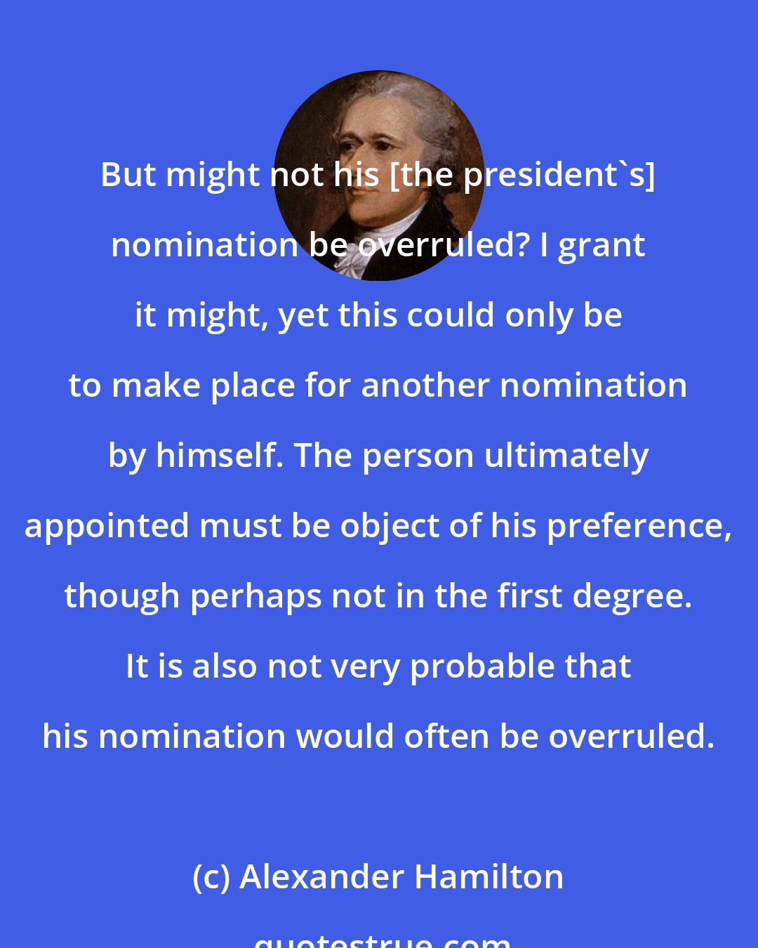 Alexander Hamilton: But might not his [the president's] nomination be overruled? I grant it might, yet this could only be to make place for another nomination by himself. The person ultimately appointed must be object of his preference, though perhaps not in the first degree. It is also not very probable that his nomination would often be overruled.