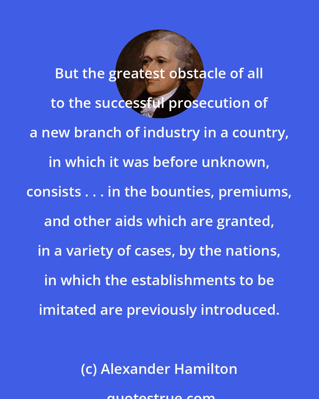 Alexander Hamilton: But the greatest obstacle of all to the successful prosecution of a new branch of industry in a country, in which it was before unknown, consists . . . in the bounties, premiums, and other aids which are granted, in a variety of cases, by the nations, in which the establishments to be imitated are previously introduced.