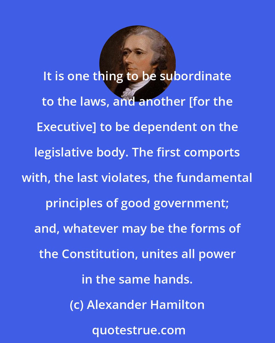 Alexander Hamilton: It is one thing to be subordinate to the laws, and another [for the Executive] to be dependent on the legislative body. The first comports with, the last violates, the fundamental principles of good government; and, whatever may be the forms of the Constitution, unites all power in the same hands.