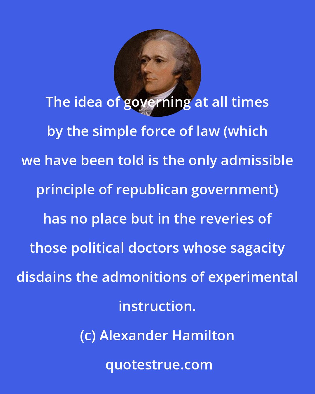 Alexander Hamilton: The idea of governing at all times by the simple force of law (which we have been told is the only admissible principle of republican government) has no place but in the reveries of those political doctors whose sagacity disdains the admonitions of experimental instruction.