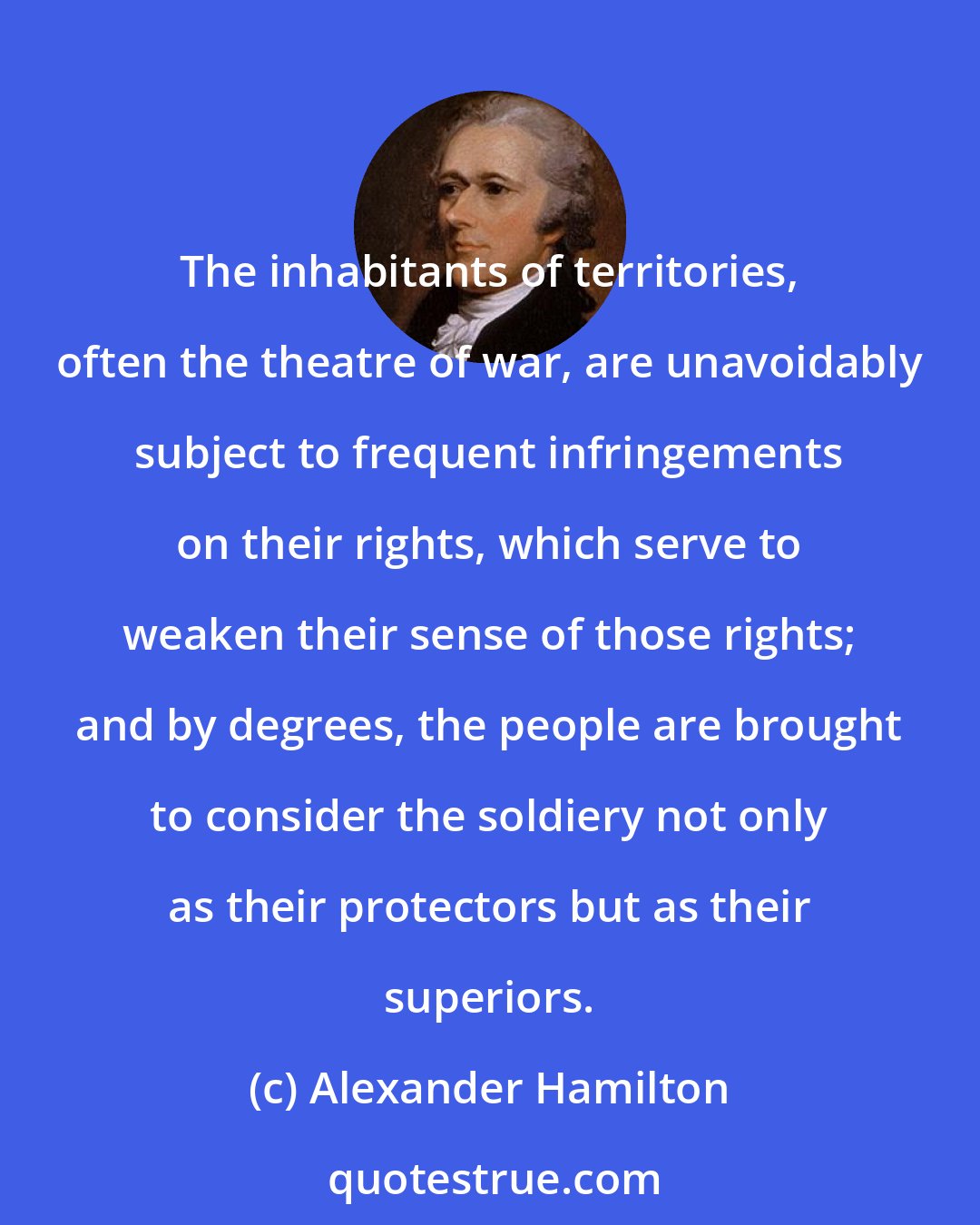 Alexander Hamilton: The inhabitants of territories, often the theatre of war, are unavoidably subject to frequent infringements on their rights, which serve to weaken their sense of those rights; and by degrees, the people are brought to consider the soldiery not only as their protectors but as their superiors.