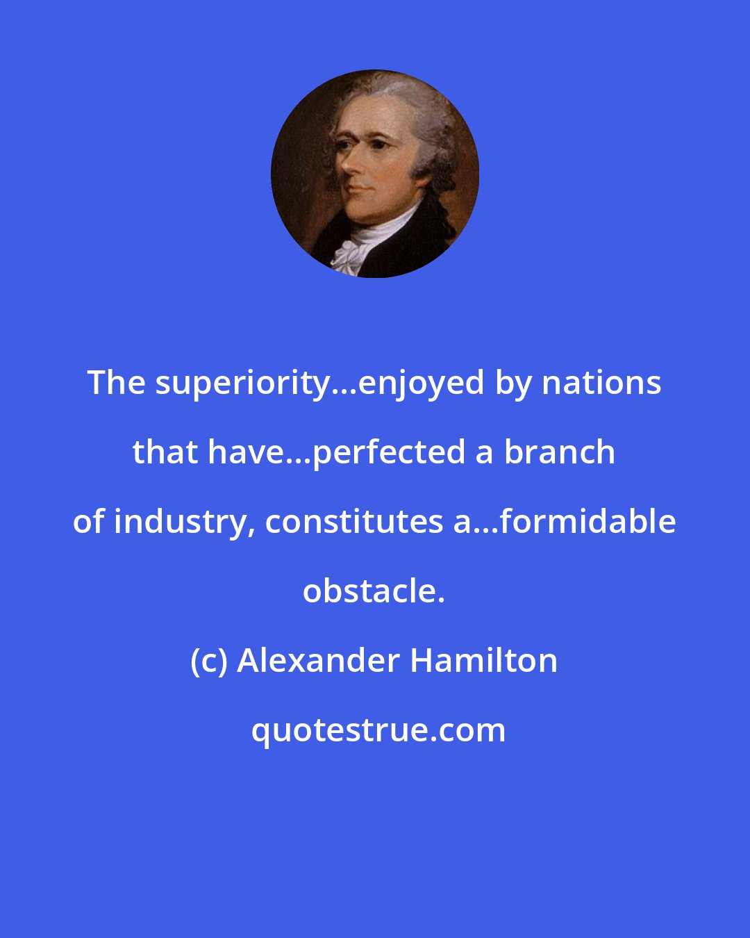 Alexander Hamilton: The superiority...enjoyed by nations that have...perfected a branch of industry, constitutes a...formidable obstacle.