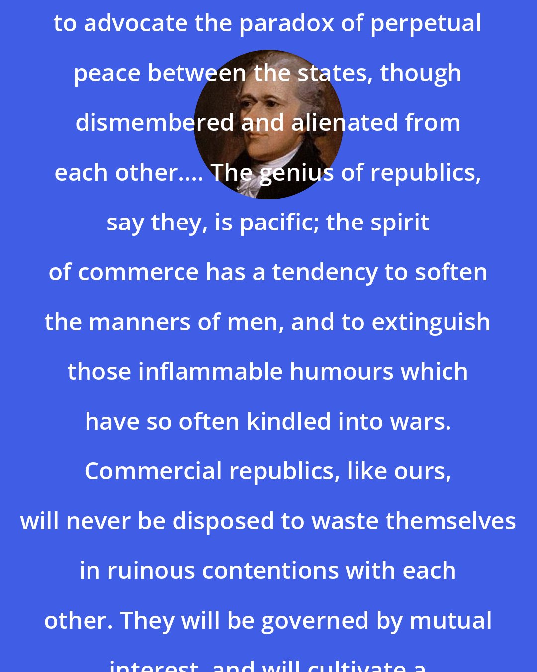 Alexander Hamilton: There are still to be found visionary or designing men, who stand ready to advocate the paradox of perpetual peace between the states, though dismembered and alienated from each other.... The genius of republics, say they, is pacific; the spirit of commerce has a tendency to soften the manners of men, and to extinguish those inflammable humours which have so often kindled into wars. Commercial republics, like ours, will never be disposed to waste themselves in ruinous contentions with each other. They will be governed by mutual interest, and will cultivate a spirit of mutual amity and concord.