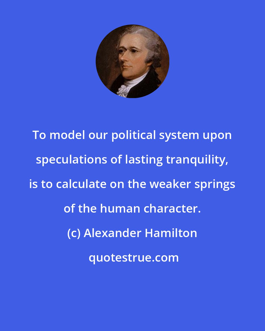 Alexander Hamilton: To model our political system upon speculations of lasting tranquility, is to calculate on the weaker springs of the human character.