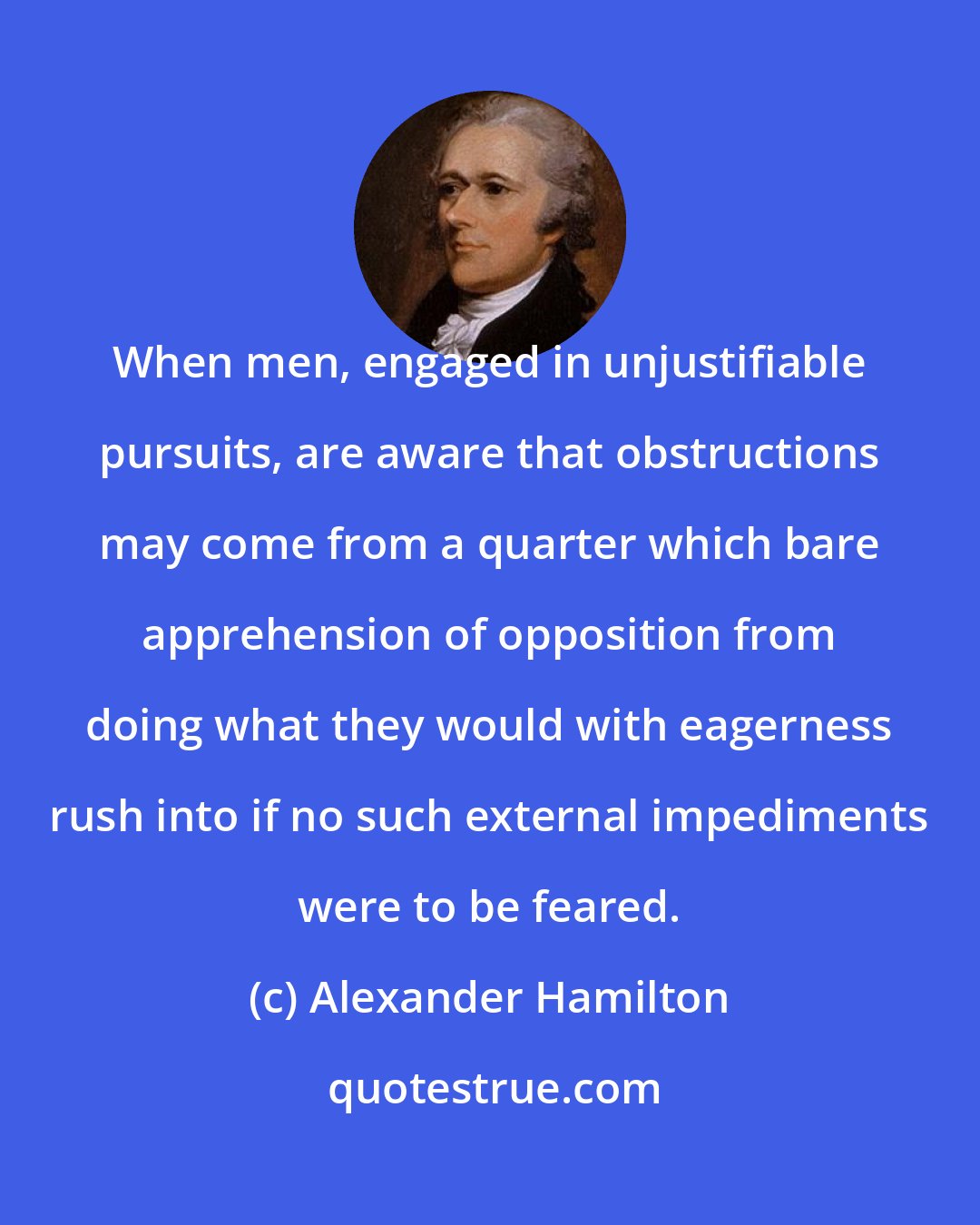 Alexander Hamilton: When men, engaged in unjustifiable pursuits, are aware that obstructions may come from a quarter which bare apprehension of opposition from doing what they would with eagerness rush into if no such external impediments were to be feared.