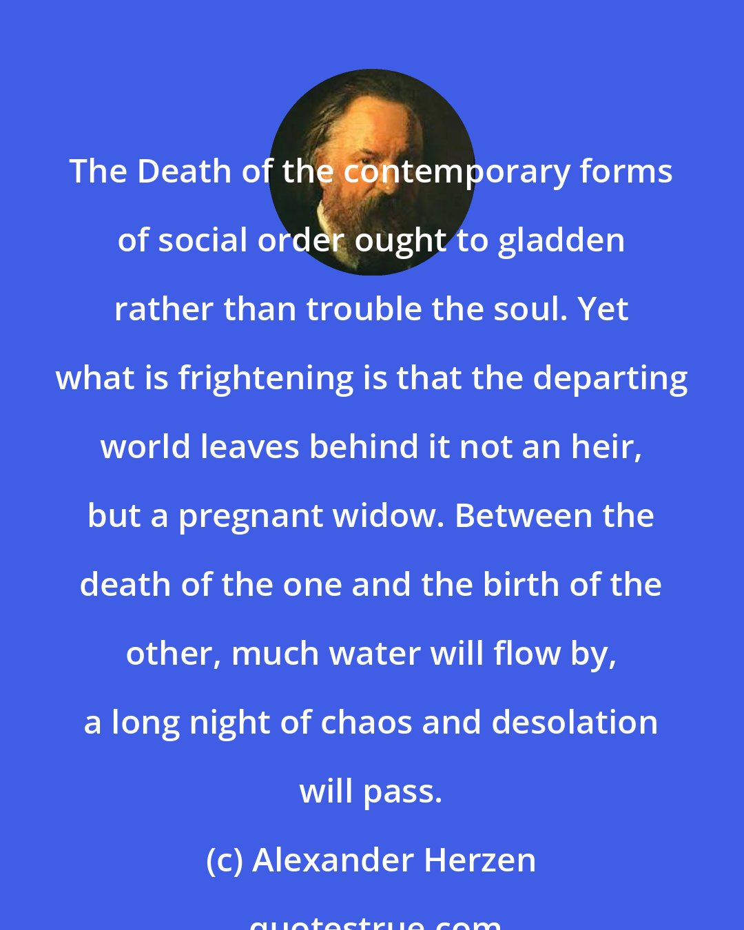 Alexander Herzen: The Death of the contemporary forms of social order ought to gladden rather than trouble the soul. Yet what is frightening is that the departing world leaves behind it not an heir, but a pregnant widow. Between the death of the one and the birth of the other, much water will flow by, a long night of chaos and desolation will pass.