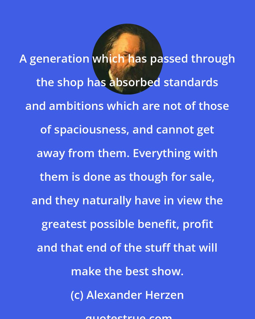 Alexander Herzen: A generation which has passed through the shop has absorbed standards and ambitions which are not of those of spaciousness, and cannot get away from them. Everything with them is done as though for sale, and they naturally have in view the greatest possible benefit, profit and that end of the stuff that will make the best show.