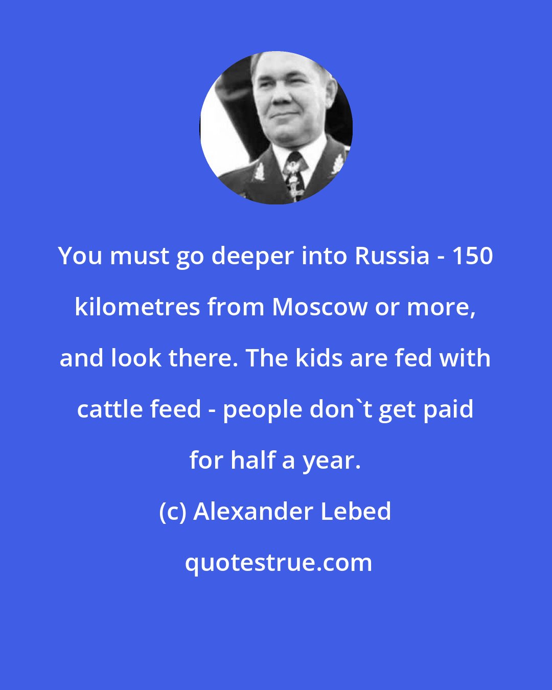 Alexander Lebed: You must go deeper into Russia - 150 kilometres from Moscow or more, and look there. The kids are fed with cattle feed - people don't get paid for half a year.