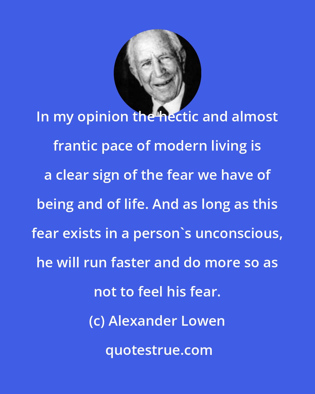 Alexander Lowen: In my opinion the hectic and almost frantic pace of modern living is a clear sign of the fear we have of being and of life. And as long as this fear exists in a person's unconscious, he will run faster and do more so as not to feel his fear.