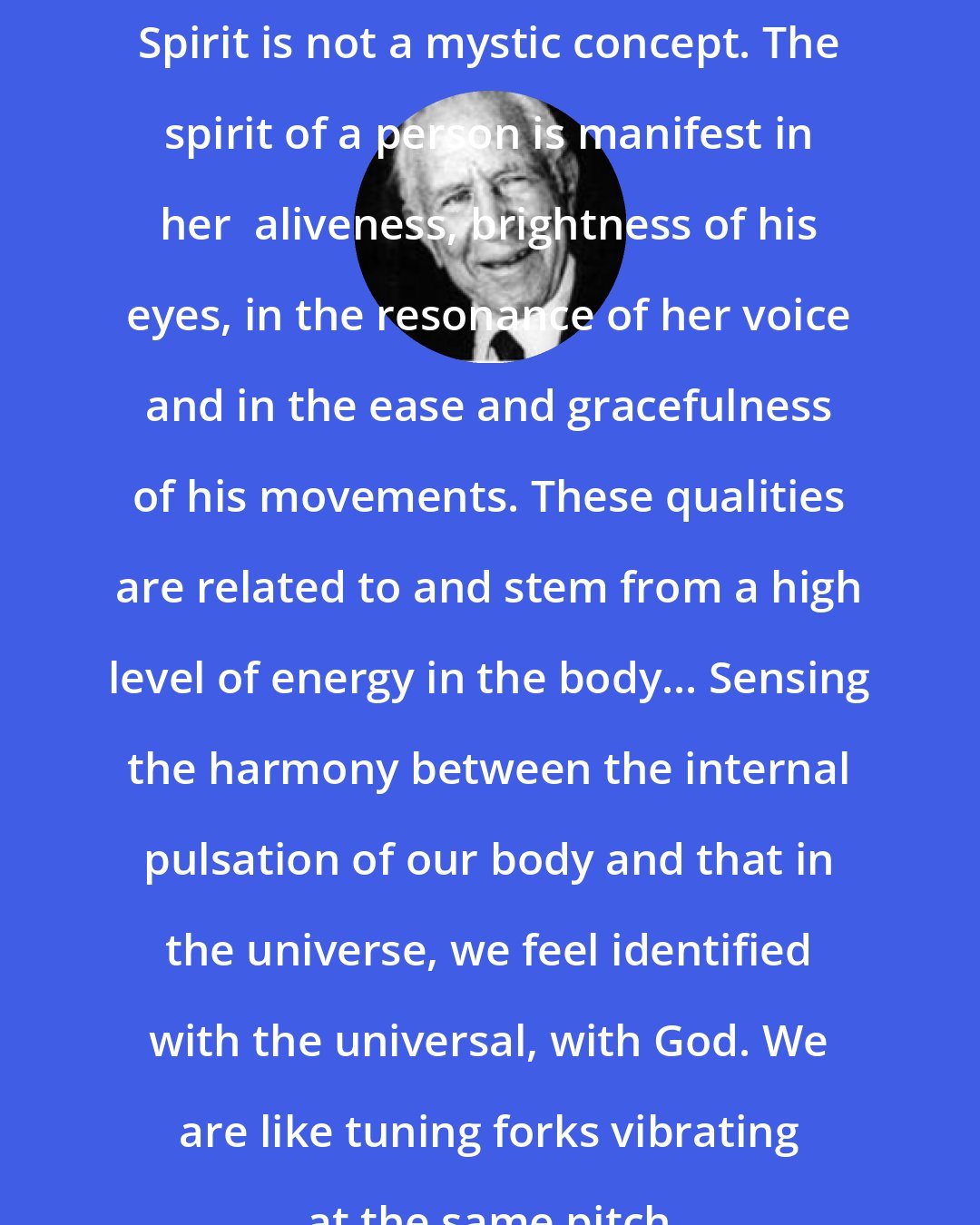Alexander Lowen: Spirit is not a mystic concept. The spirit of a person is manifest in her  aliveness, brightness of his eyes, in the resonance of her voice and in the ease and gracefulness of his movements. These qualities are related to and stem from a high level of energy in the body... Sensing the harmony between the internal pulsation of our body and that in the universe, we feel identified with the universal, with God. We are like tuning forks vibrating at the same pitch