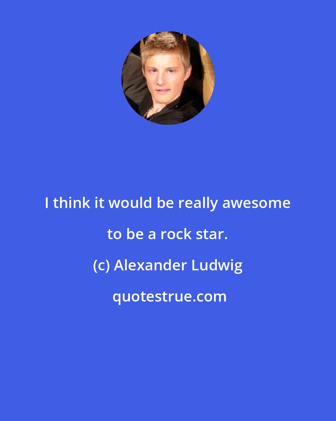 Alexander Ludwig: I think it would be really awesome to be a rock star.