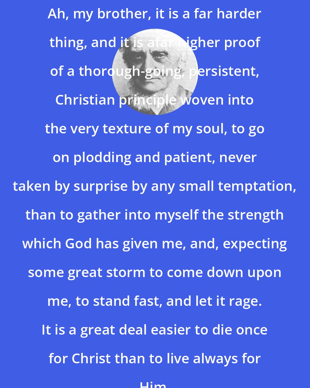 Alexander MacLaren: Ah, my brother, it is a far harder thing, and it is afar higher proof of a thorough-going, persistent, Christian principle woven into the very texture of my soul, to go on plodding and patient, never taken by surprise by any small temptation, than to gather into myself the strength which God has given me, and, expecting some great storm to come down upon me, to stand fast, and let it rage. It is a great deal easier to die once for Christ than to live always for Him.