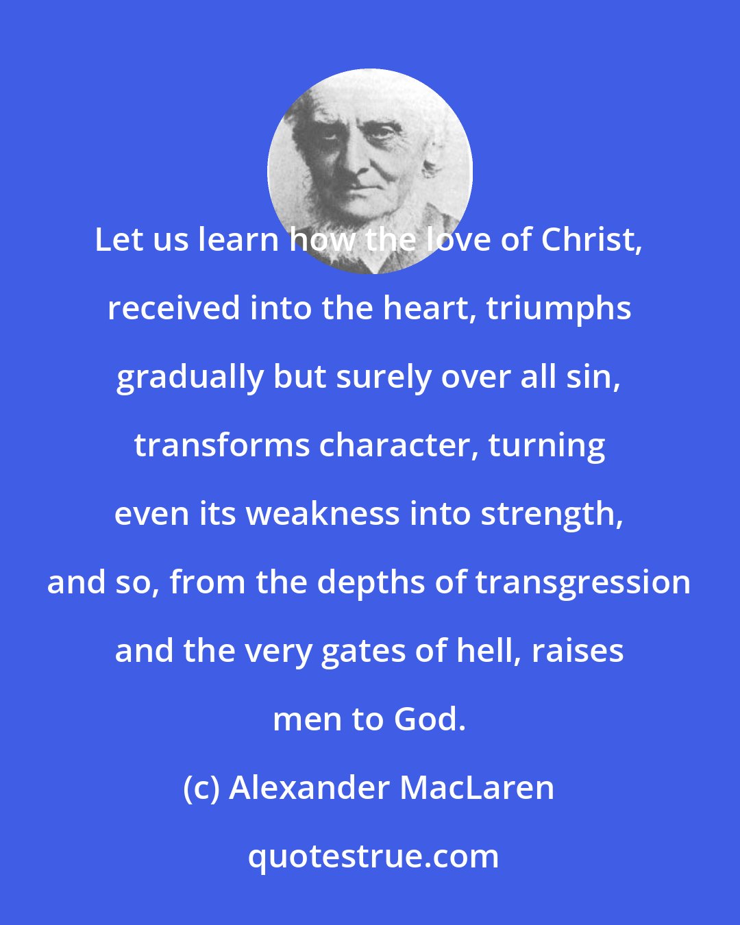 Alexander MacLaren: Let us learn how the love of Christ, received into the heart, triumphs gradually but surely over all sin, transforms character, turning even its weakness into strength, and so, from the depths of transgression and the very gates of hell, raises men to God.
