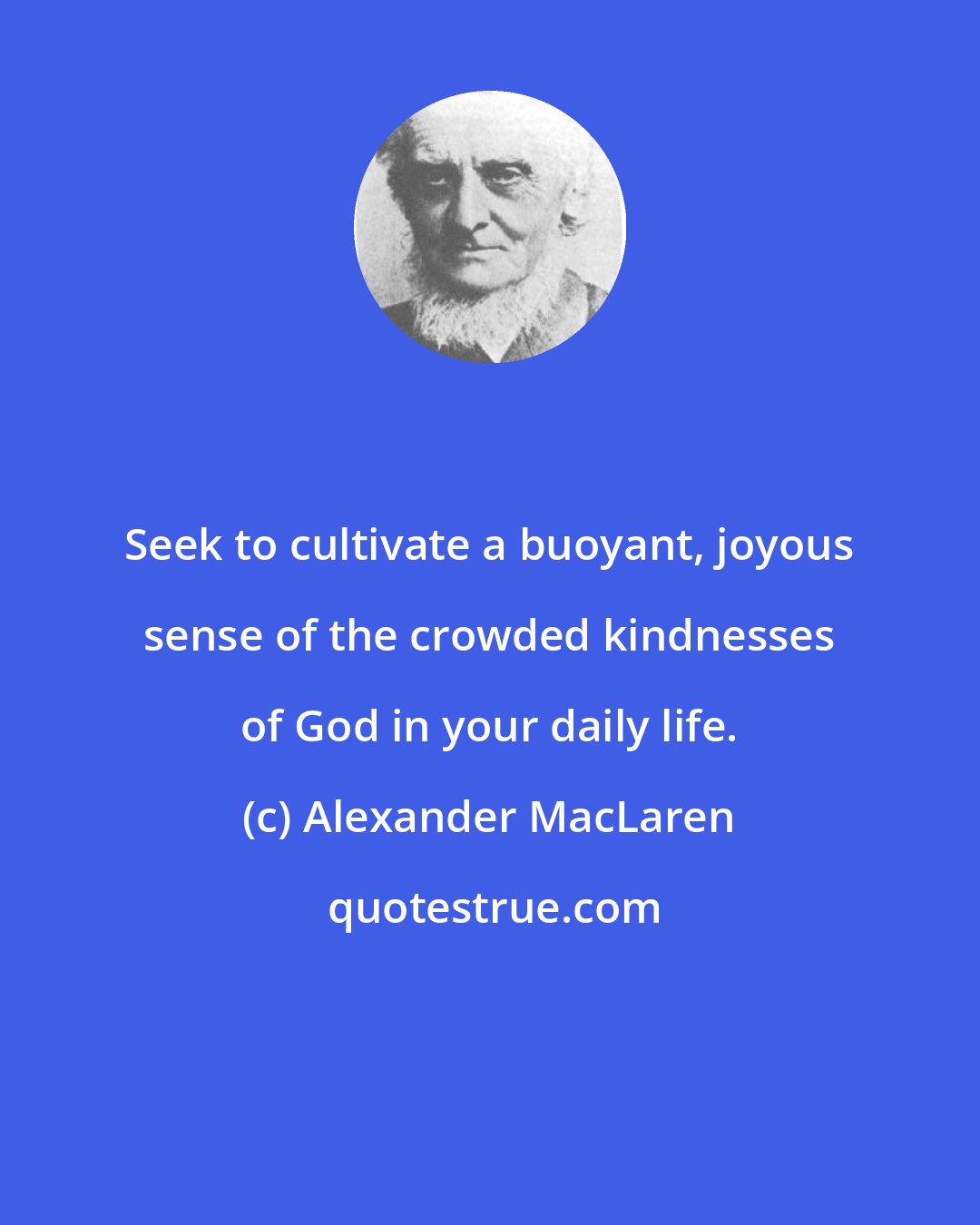 Alexander MacLaren: Seek to cultivate a buoyant, joyous sense of the crowded kindnesses of God in your daily life.
