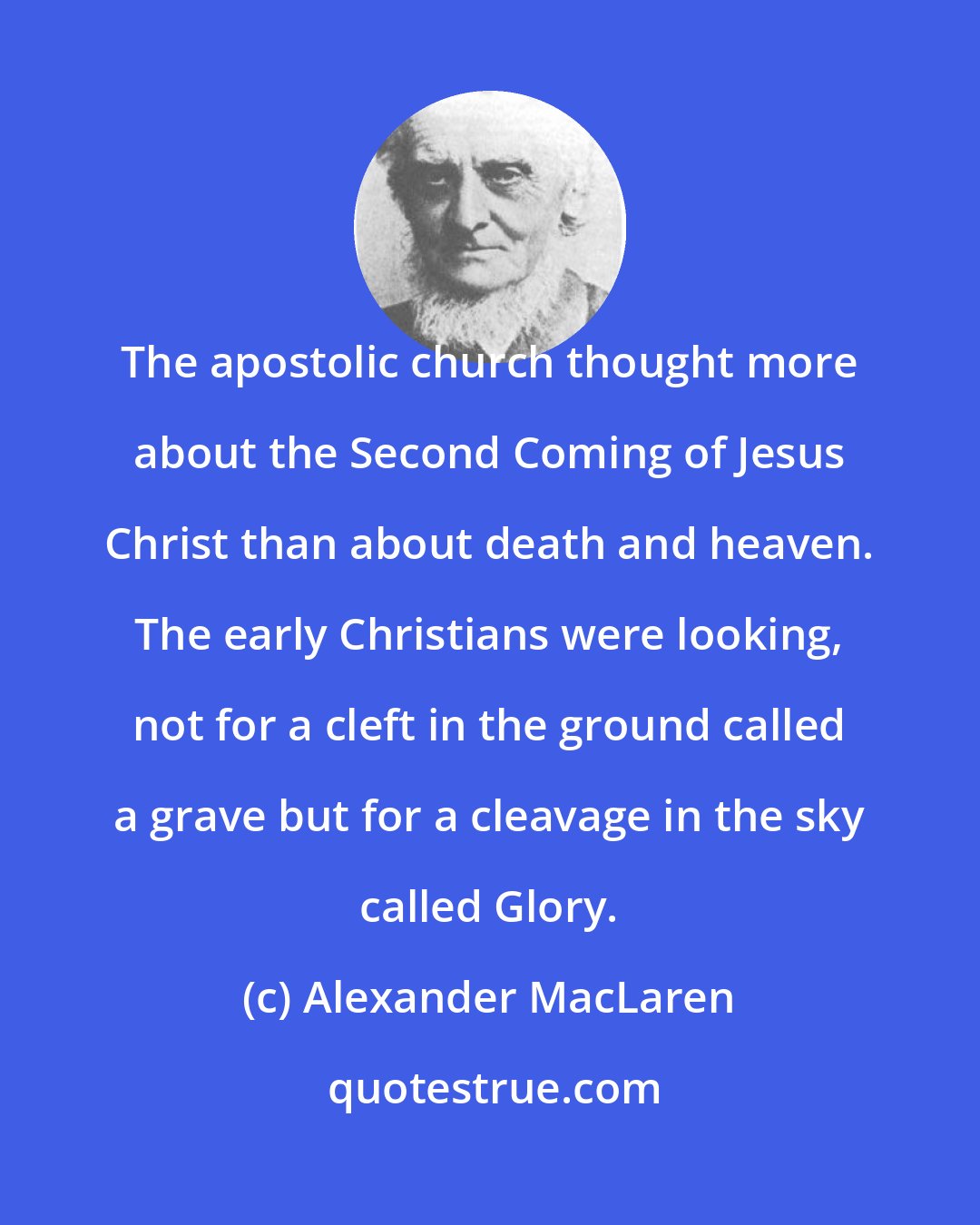 Alexander MacLaren: The apostolic church thought more about the Second Coming of Jesus Christ than about death and heaven. The early Christians were looking, not for a cleft in the ground called a grave but for a cleavage in the sky called Glory.