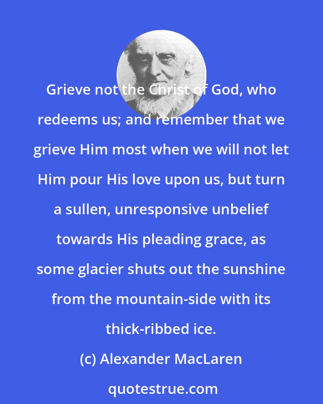 Alexander MacLaren: Grieve not the Christ of God, who redeems us; and remember that we grieve Him most when we will not let Him pour His love upon us, but turn a sullen, unresponsive unbelief towards His pleading grace, as some glacier shuts out the sunshine from the mountain-side with its thick-ribbed ice.