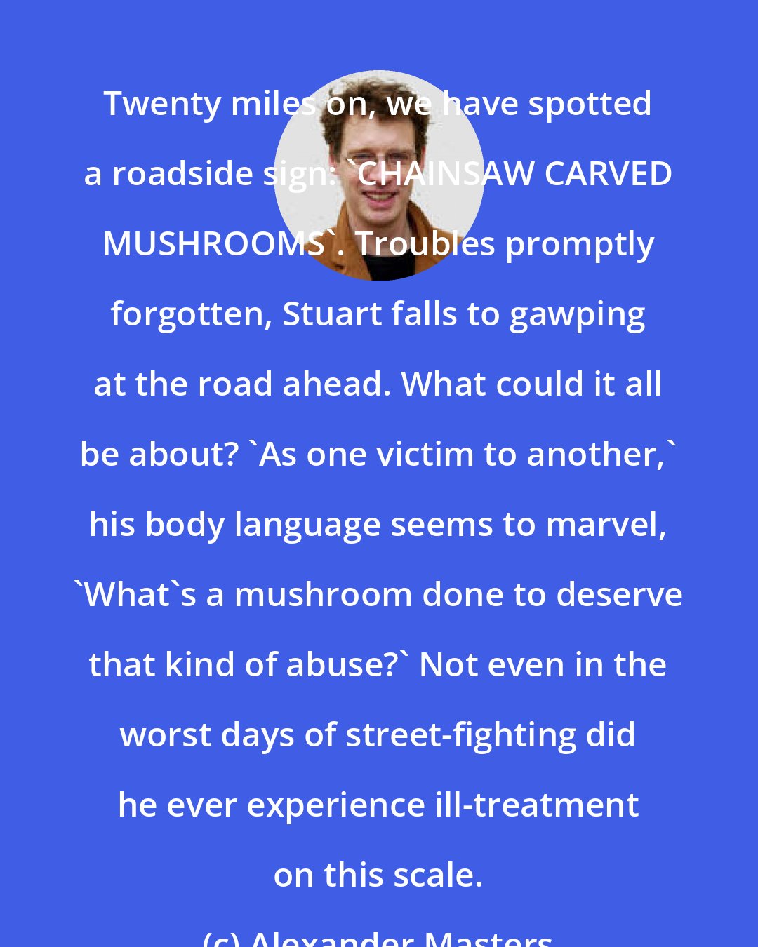 Alexander Masters: Twenty miles on, we have spotted a roadside sign: 'CHAINSAW CARVED MUSHROOMS'. Troubles promptly forgotten, Stuart falls to gawping at the road ahead. What could it all be about? 'As one victim to another,' his body language seems to marvel, 'What's a mushroom done to deserve that kind of abuse?' Not even in the worst days of street-fighting did he ever experience ill-treatment on this scale.