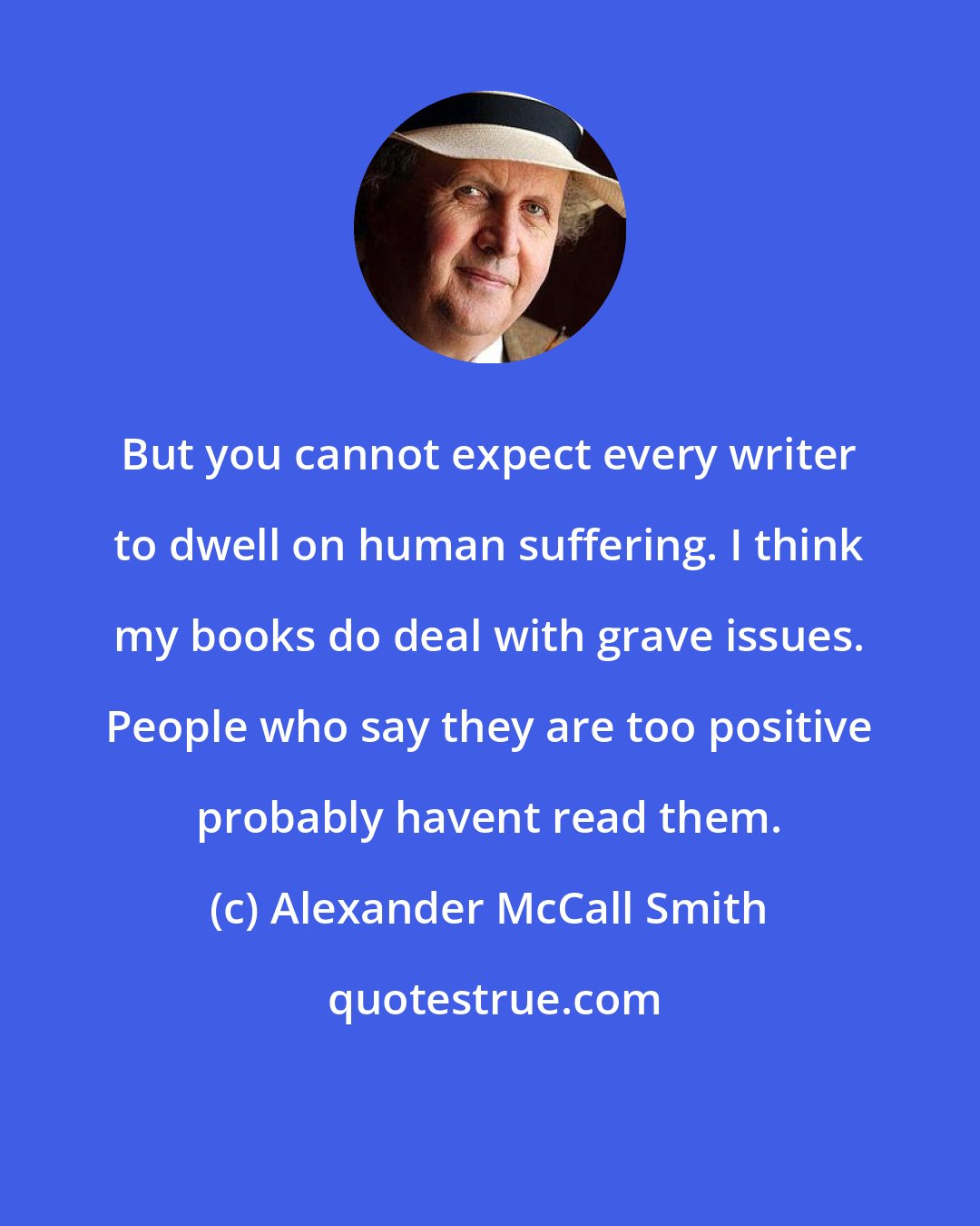 Alexander McCall Smith: But you cannot expect every writer to dwell on human suffering. I think my books do deal with grave issues. People who say they are too positive probably havent read them.