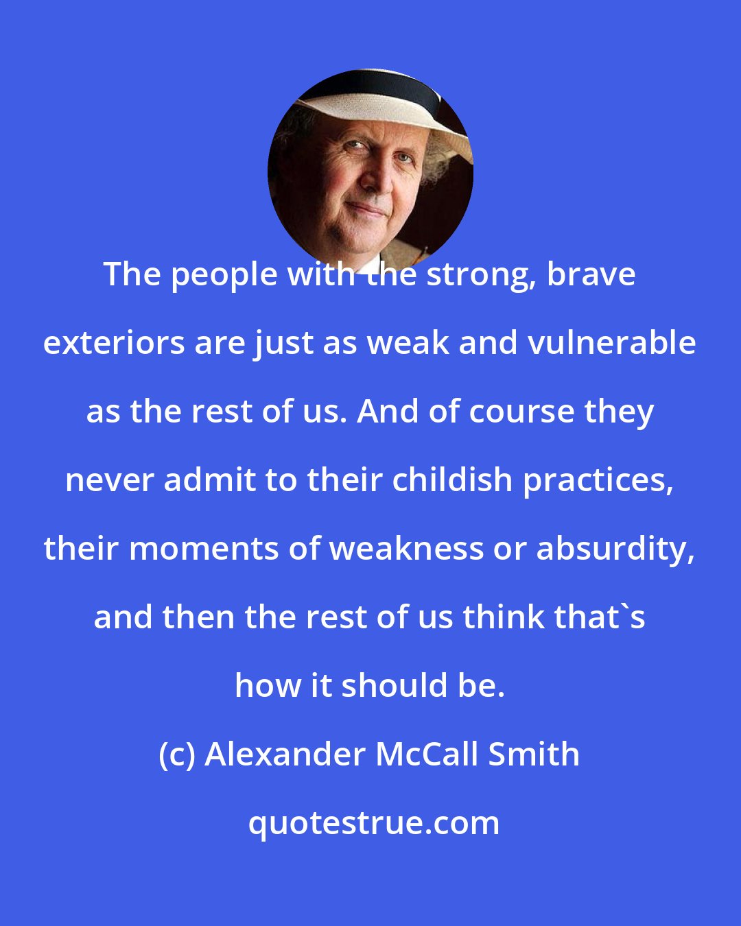 Alexander McCall Smith: The people with the strong, brave exteriors are just as weak and vulnerable as the rest of us. And of course they never admit to their childish practices, their moments of weakness or absurdity, and then the rest of us think that's how it should be.