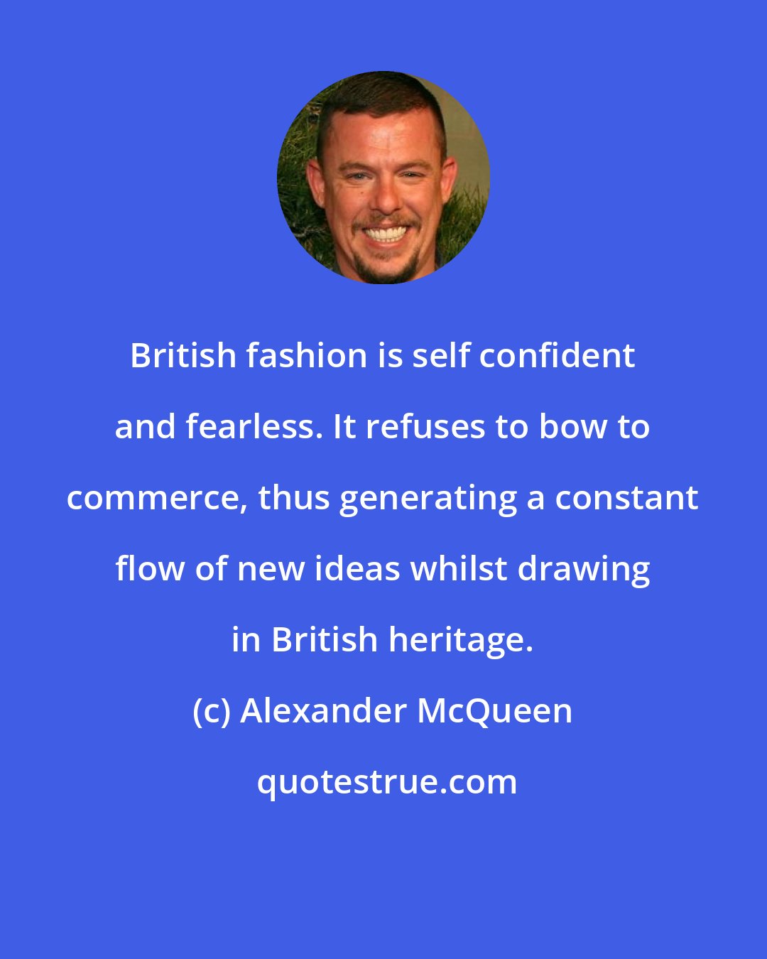 Alexander McQueen: British fashion is self confident and fearless. It refuses to bow to commerce, thus generating a constant flow of new ideas whilst drawing in British heritage.
