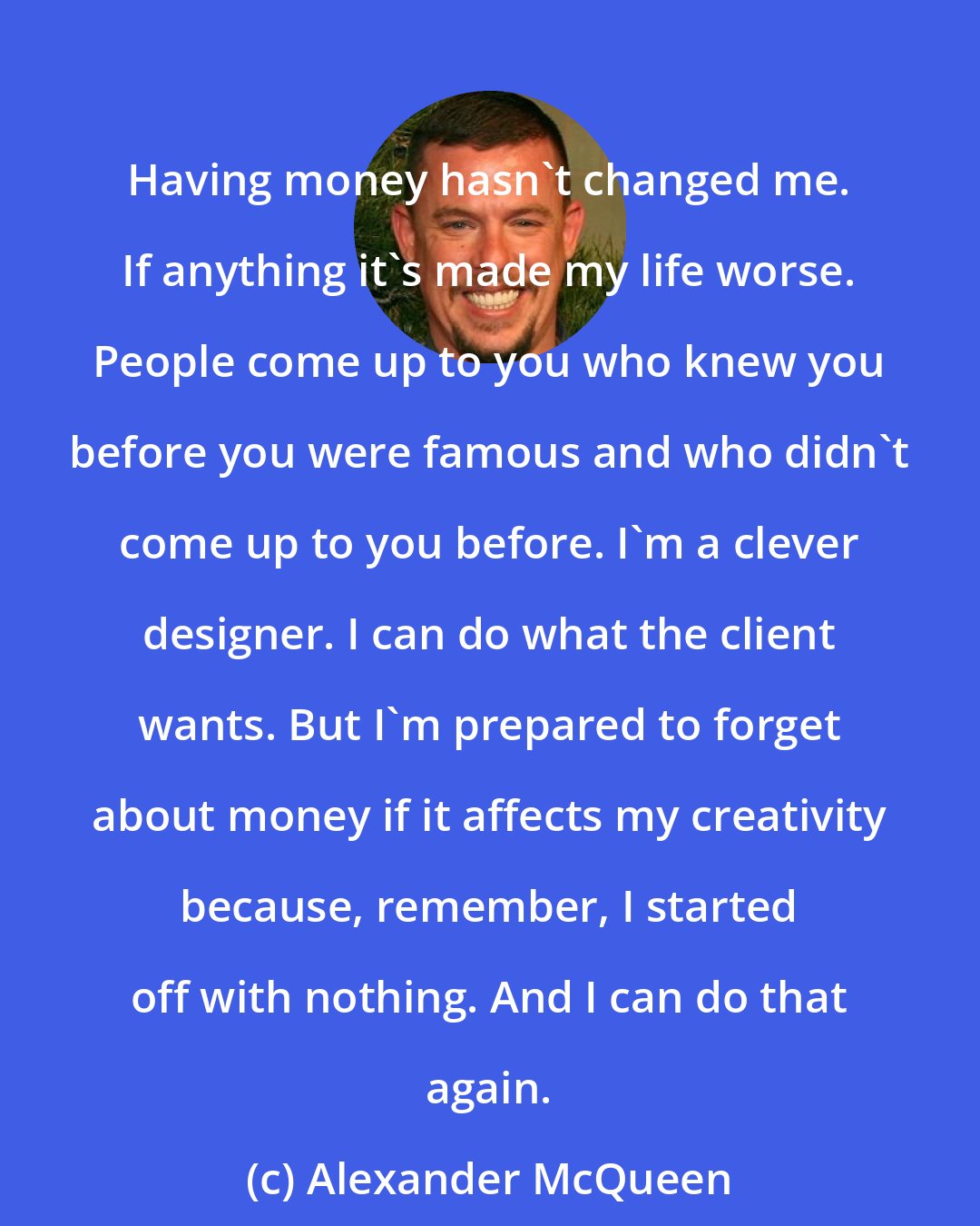 Alexander McQueen: Having money hasn't changed me. If anything it's made my life worse. People come up to you who knew you before you were famous and who didn't come up to you before. I'm a clever designer. I can do what the client wants. But I'm prepared to forget about money if it affects my creativity because, remember, I started off with nothing. And I can do that again.