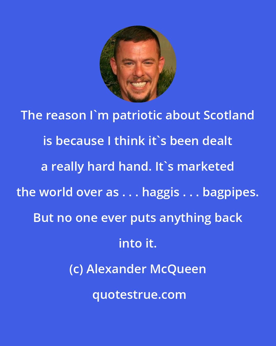 Alexander McQueen: The reason I'm patriotic about Scotland is because I think it's been dealt a really hard hand. It's marketed the world over as . . . haggis . . . bagpipes. But no one ever puts anything back into it.
