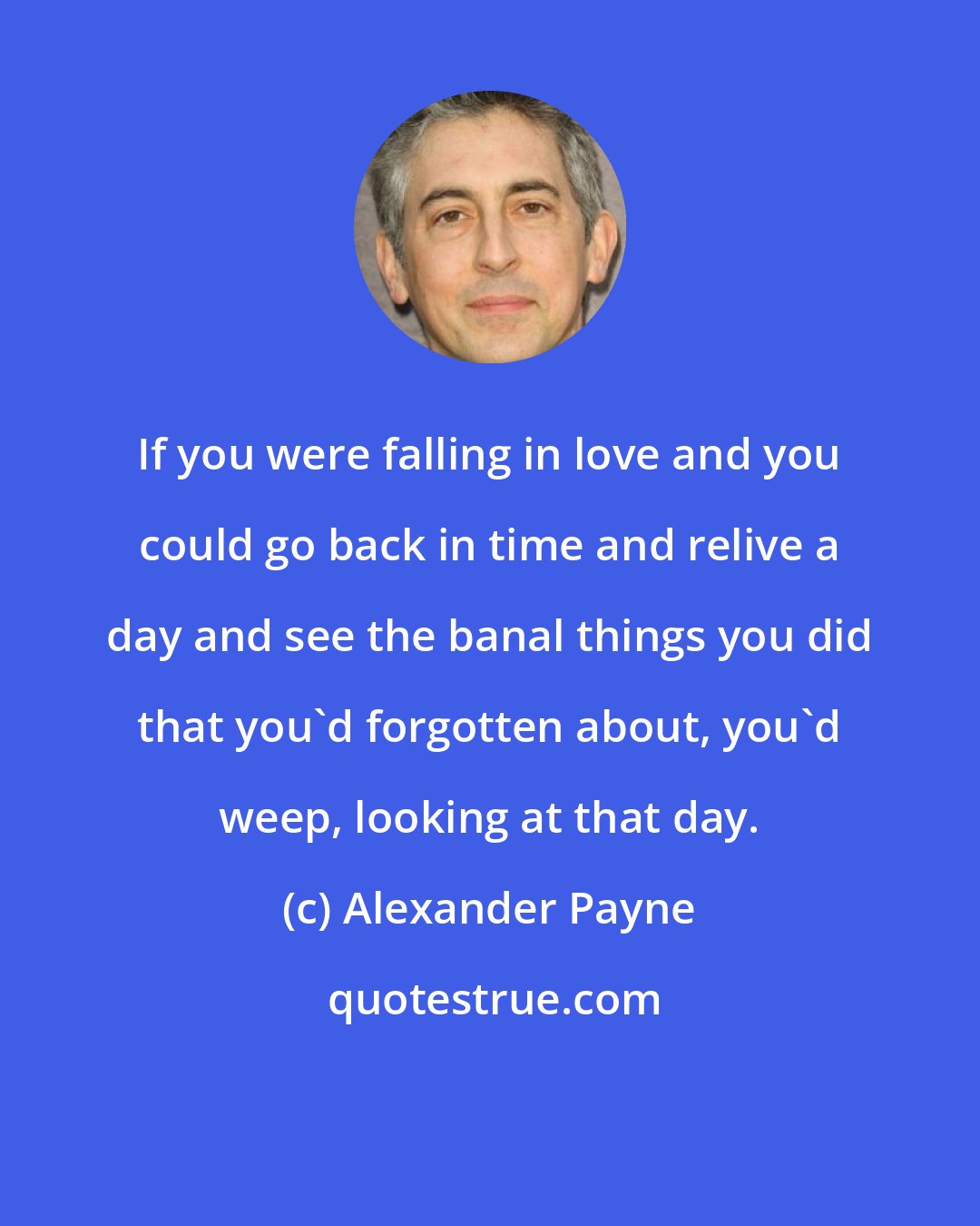 Alexander Payne: If you were falling in love and you could go back in time and relive a day and see the banal things you did that you'd forgotten about, you'd weep, looking at that day.