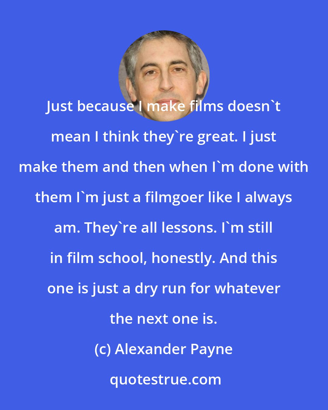 Alexander Payne: Just because I make films doesn't mean I think they're great. I just make them and then when I'm done with them I'm just a filmgoer like I always am. They're all lessons. I'm still in film school, honestly. And this one is just a dry run for whatever the next one is.