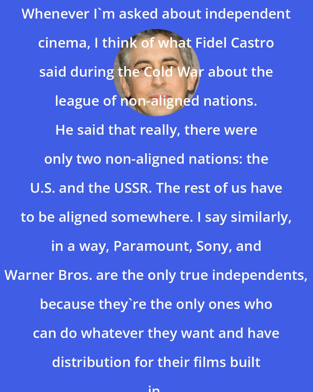 Alexander Payne: Whenever I'm asked about independent cinema, I think of what Fidel Castro said during the Cold War about the league of non-aligned nations. He said that really, there were only two non-aligned nations: the U.S. and the USSR. The rest of us have to be aligned somewhere. I say similarly, in a way, Paramount, Sony, and Warner Bros. are the only true independents, because they're the only ones who can do whatever they want and have distribution for their films built in.