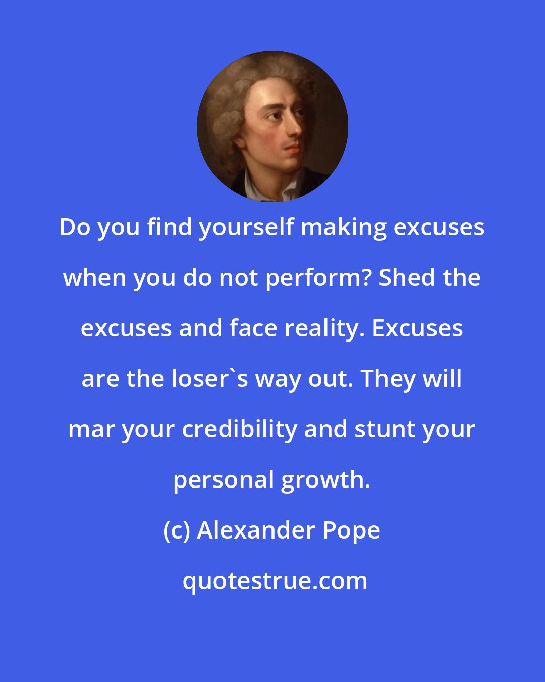 Alexander Pope: Do you find yourself making excuses when you do not perform? Shed the excuses and face reality. Excuses are the loser's way out. They will mar your credibility and stunt your personal growth.