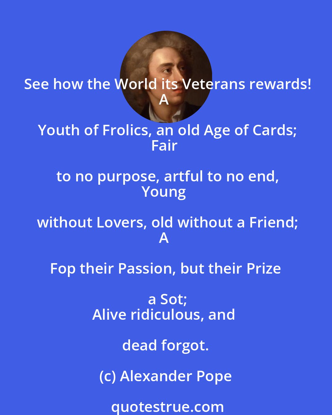 Alexander Pope: See how the World its Veterans rewards!
A Youth of Frolics, an old Age of Cards;
Fair to no purpose, artful to no end,
Young without Lovers, old without a Friend;
A Fop their Passion, but their Prize a Sot;
Alive ridiculous, and dead forgot.