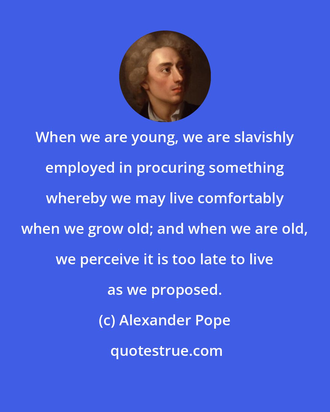 Alexander Pope: When we are young, we are slavishly employed in procuring something whereby we may live comfortably when we grow old; and when we are old, we perceive it is too late to live as we proposed.