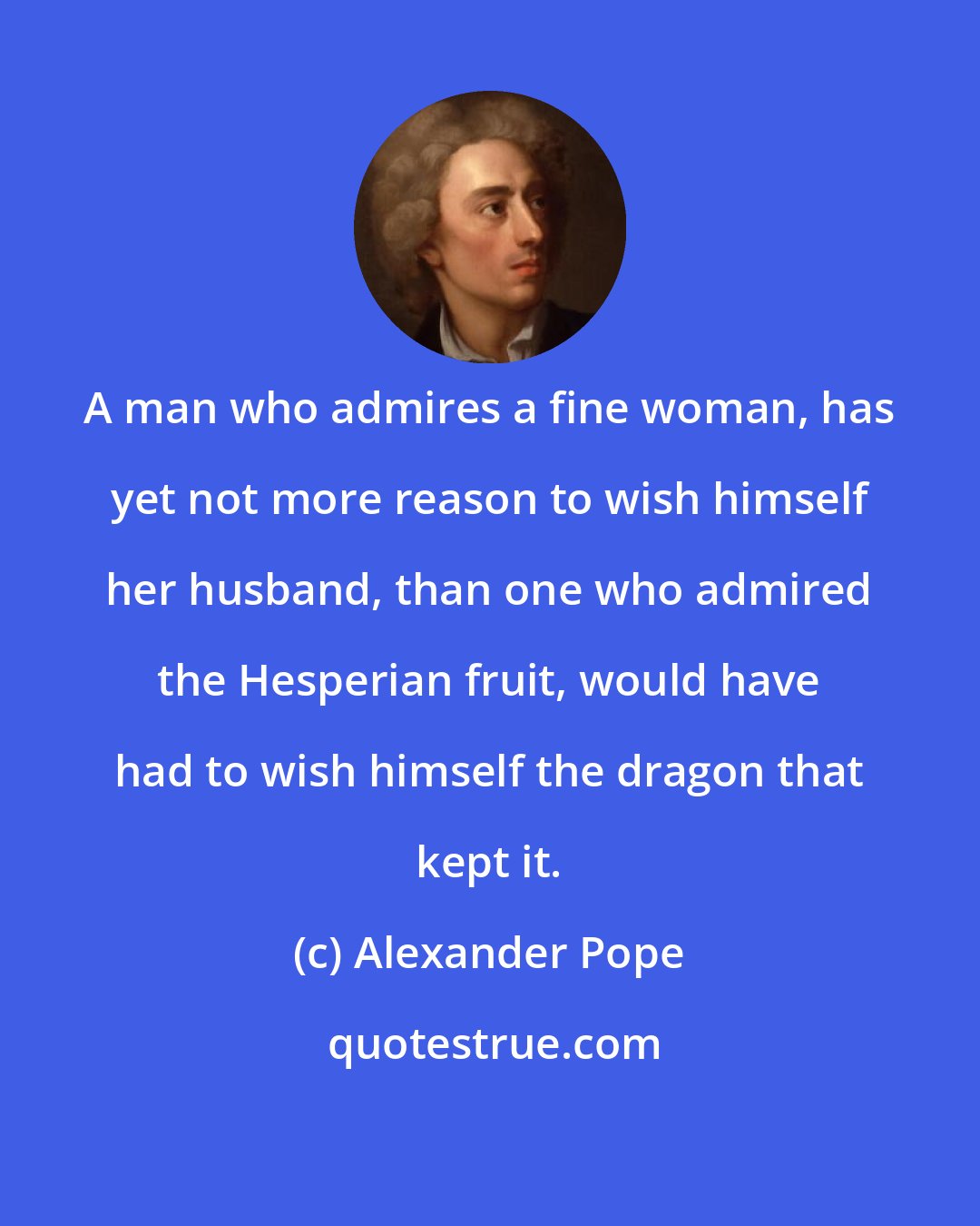 Alexander Pope: A man who admires a fine woman, has yet not more reason to wish himself her husband, than one who admired the Hesperian fruit, would have had to wish himself the dragon that kept it.