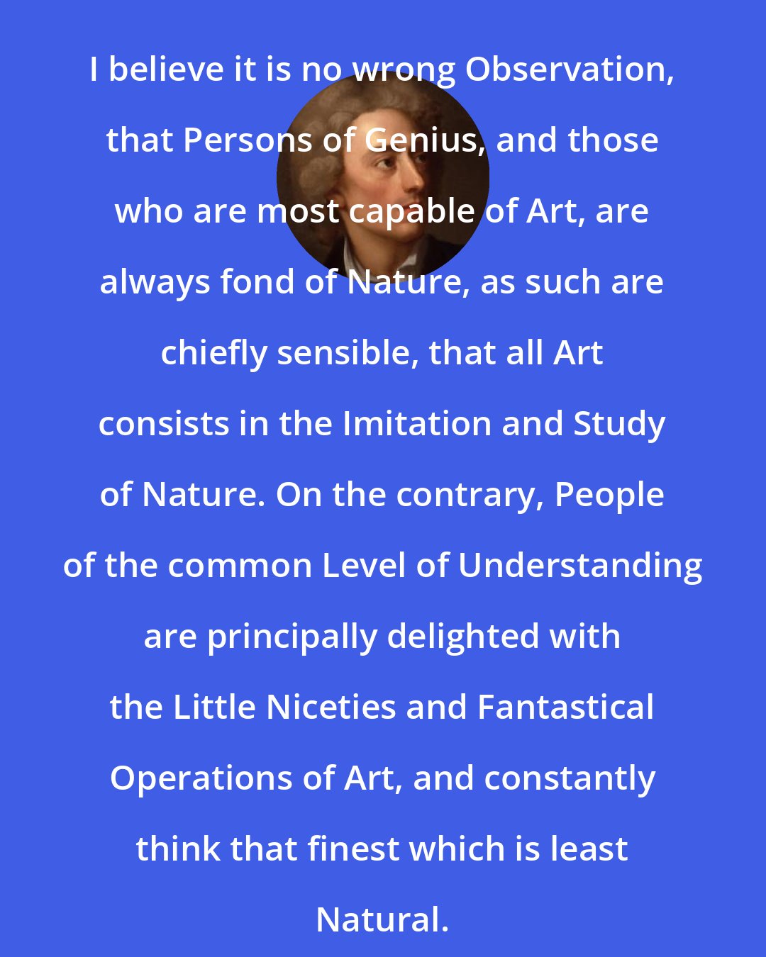 Alexander Pope: I believe it is no wrong Observation, that Persons of Genius, and those who are most capable of Art, are always fond of Nature, as such are chiefly sensible, that all Art consists in the Imitation and Study of Nature. On the contrary, People of the common Level of Understanding are principally delighted with the Little Niceties and Fantastical Operations of Art, and constantly think that finest which is least Natural.