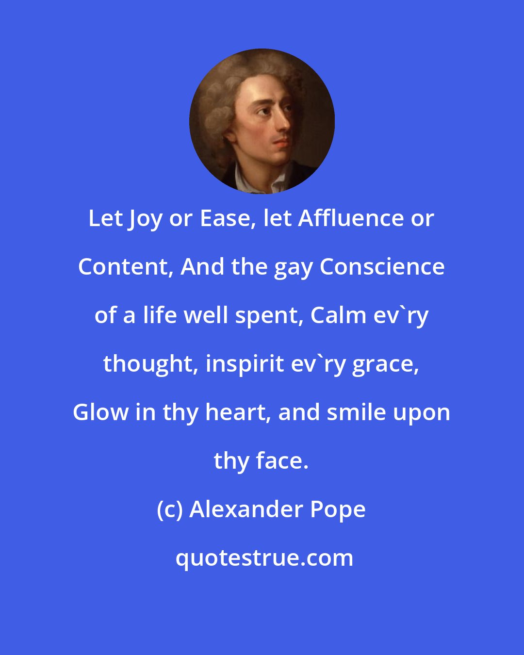 Alexander Pope: Let Joy or Ease, let Affluence or Content, And the gay Conscience of a life well spent, Calm ev'ry thought, inspirit ev'ry grace, Glow in thy heart, and smile upon thy face.