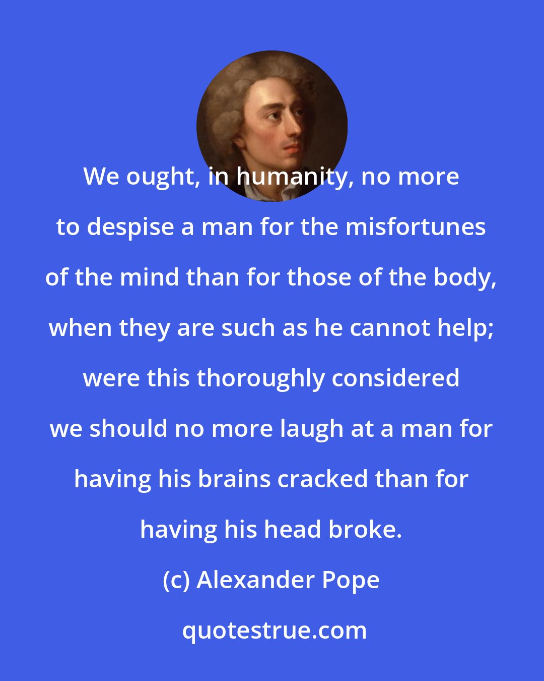 Alexander Pope: We ought, in humanity, no more to despise a man for the misfortunes of the mind than for those of the body, when they are such as he cannot help; were this thoroughly considered we should no more laugh at a man for having his brains cracked than for having his head broke.