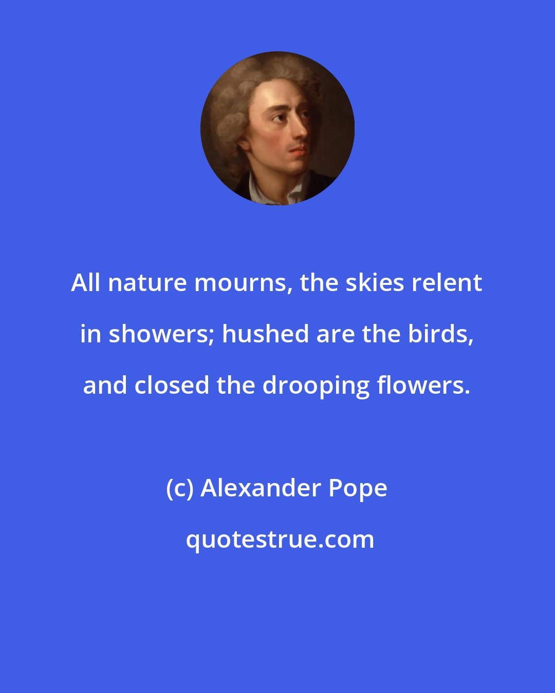 Alexander Pope: All nature mourns, the skies relent in showers; hushed are the birds, and closed the drooping flowers.