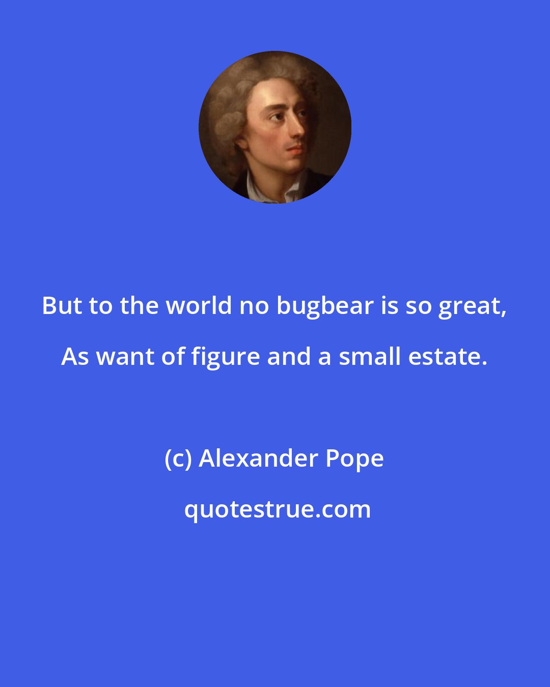 Alexander Pope: But to the world no bugbear is so great, As want of figure and a small estate.