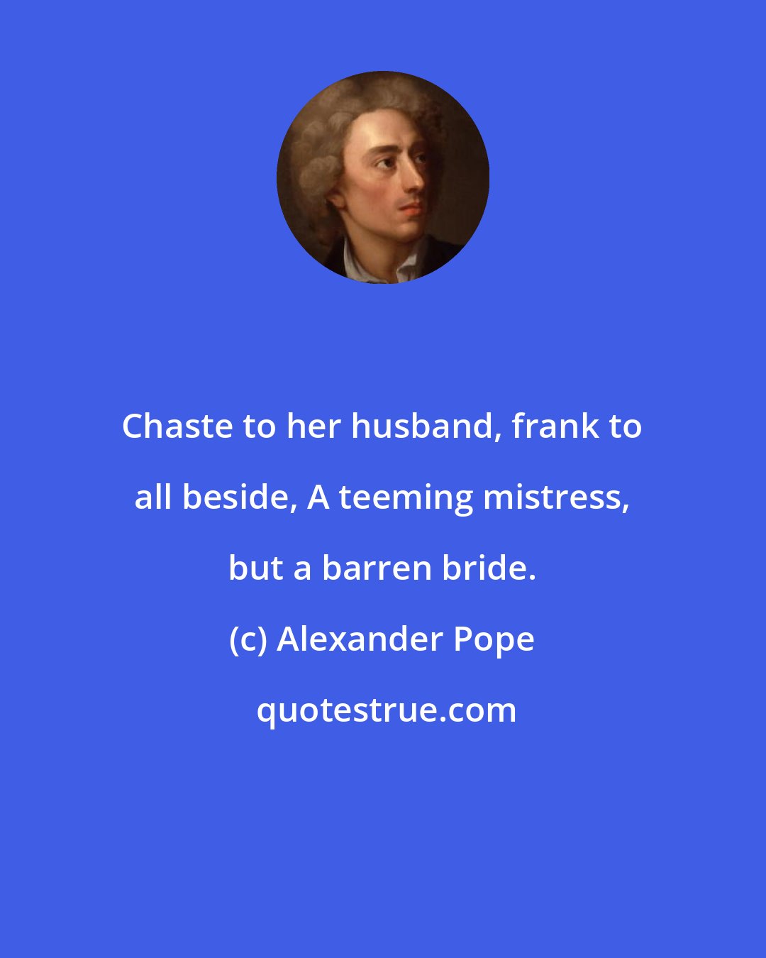 Alexander Pope: Chaste to her husband, frank to all beside, A teeming mistress, but a barren bride.