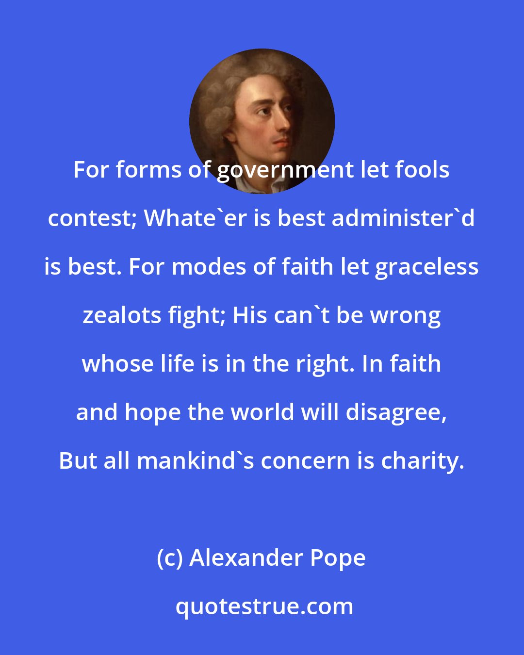 Alexander Pope: For forms of government let fools contest; Whate'er is best administer'd is best. For modes of faith let graceless zealots fight; His can't be wrong whose life is in the right. In faith and hope the world will disagree, But all mankind's concern is charity.