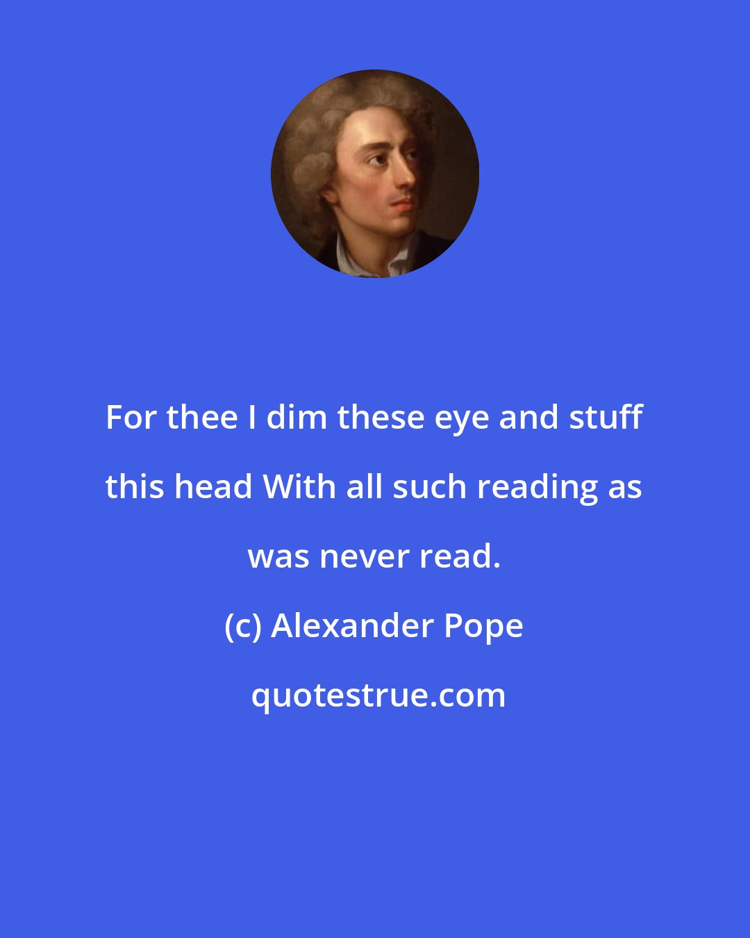 Alexander Pope: For thee I dim these eye and stuff this head With all such reading as was never read.