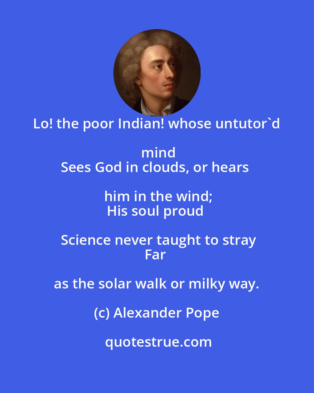 Alexander Pope: Lo! the poor Indian! whose untutor'd mind
Sees God in clouds, or hears him in the wind;
His soul proud Science never taught to stray
Far as the solar walk or milky way.