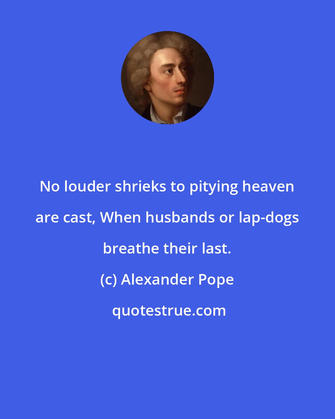 Alexander Pope: No louder shrieks to pitying heaven are cast, When husbands or lap-dogs breathe their last.