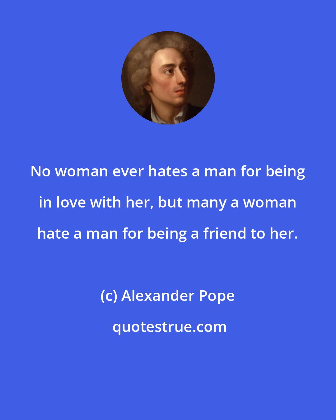Alexander Pope: No woman ever hates a man for being in love with her, but many a woman hate a man for being a friend to her.