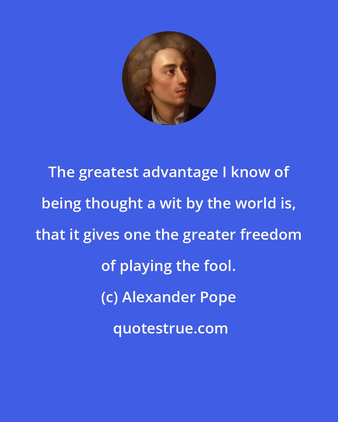 Alexander Pope: The greatest advantage I know of being thought a wit by the world is, that it gives one the greater freedom of playing the fool.