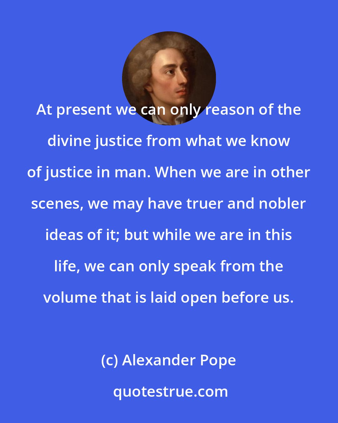 Alexander Pope: At present we can only reason of the divine justice from what we know of justice in man. When we are in other scenes, we may have truer and nobler ideas of it; but while we are in this life, we can only speak from the volume that is laid open before us.