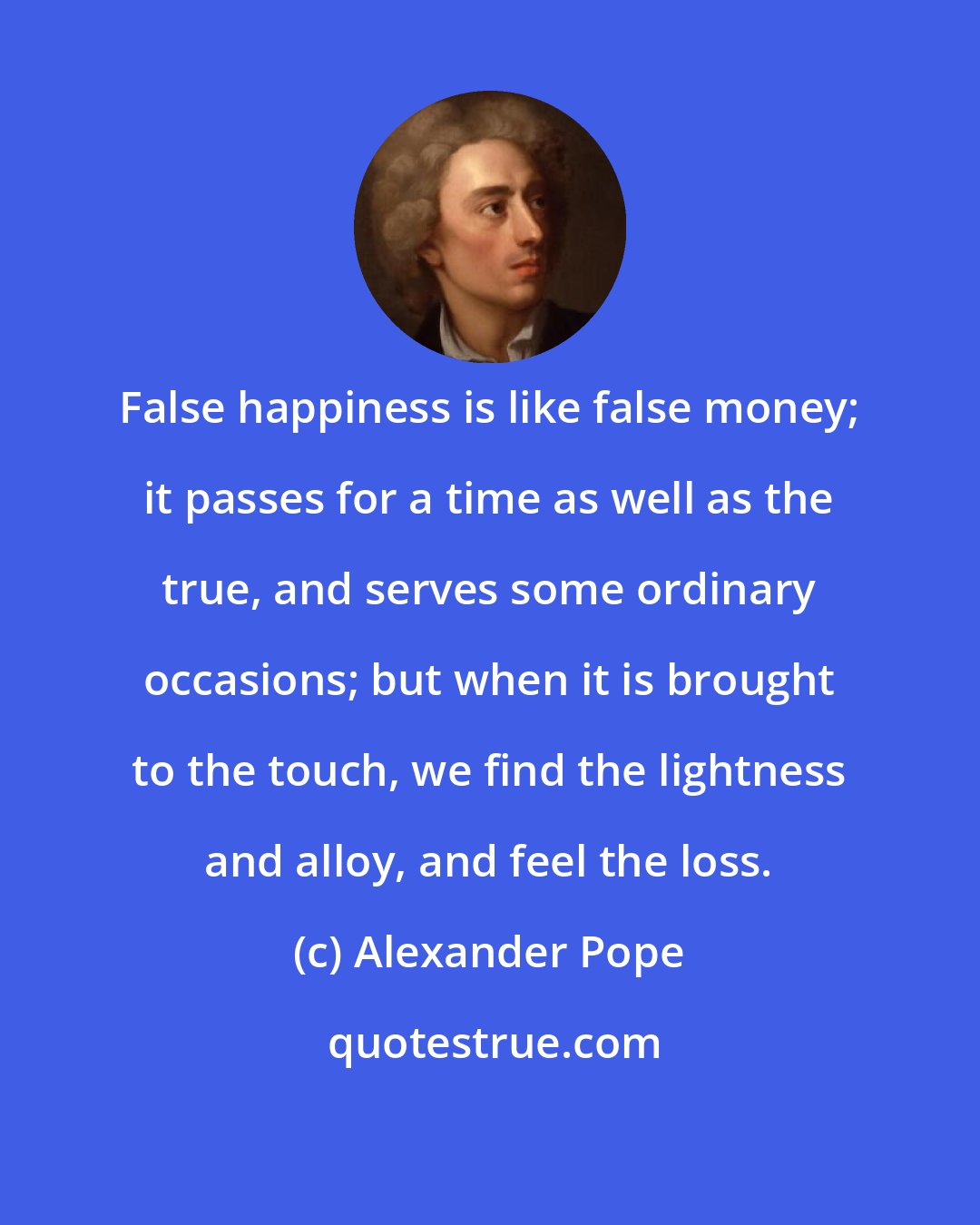 Alexander Pope: False happiness is like false money; it passes for a time as well as the true, and serves some ordinary occasions; but when it is brought to the touch, we find the lightness and alloy, and feel the loss.