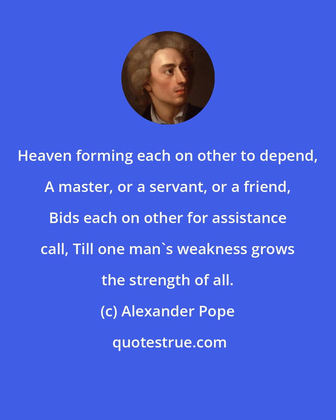 Alexander Pope: Heaven forming each on other to depend, A master, or a servant, or a friend, Bids each on other for assistance call, Till one man's weakness grows the strength of all.