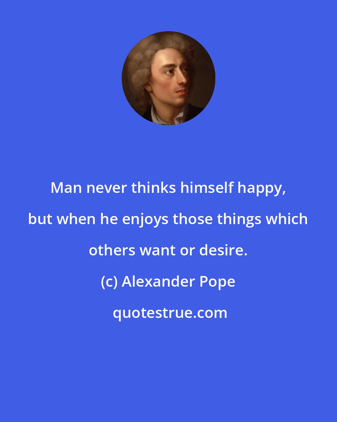 Alexander Pope: Man never thinks himself happy, but when he enjoys those things which others want or desire.